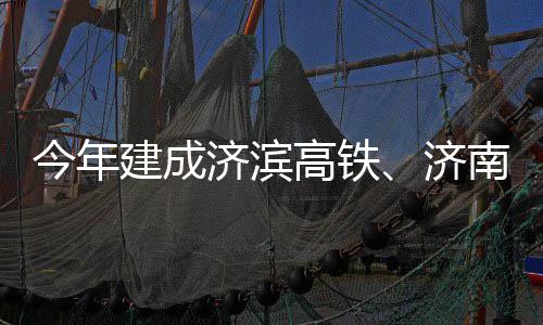 南机高铁工期完今年建成济滨济场二